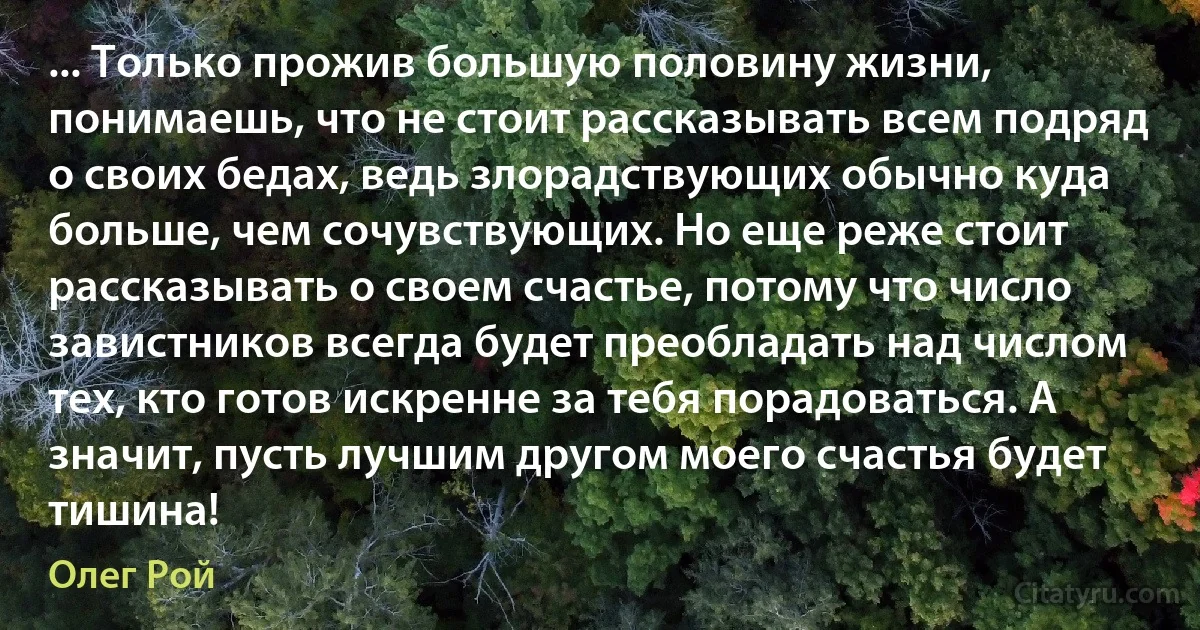 ... Только прожив большую половину жизни, понимаешь, что не стоит рассказывать всем подряд о своих бедах, ведь злорадствующих обычно куда больше, чем сочувствующих. Но еще реже стоит рассказывать о своем счастье, потому что число завистников всегда будет преобладать над числом тех, кто готов искренне за тебя порадоваться. А значит, пусть лучшим другом моего счастья будет тишина! (Олег Рой)