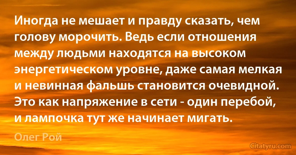 Иногда не мешает и правду сказать, чем голову морочить. Ведь если отношения между людьми находятся на высоком энергетическом уровне, даже самая мелкая и невинная фальшь становится очевидной. Это как напряжение в сети - один перебой, и лампочка тут же начинает мигать. (Олег Рой)