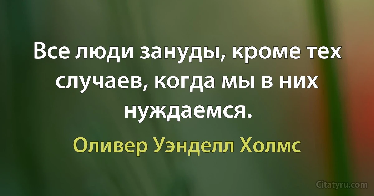 Все люди зануды, кроме тех случаев, когда мы в них нуждаемся. (Оливер Уэнделл Холмс)