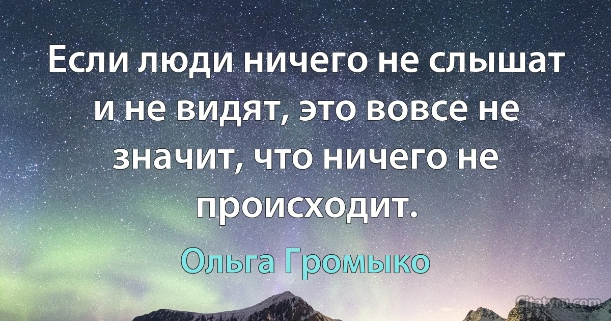 Если люди ничего не слышат и не видят, это вовсе не значит, что ничего не происходит. (Ольга Громыко)