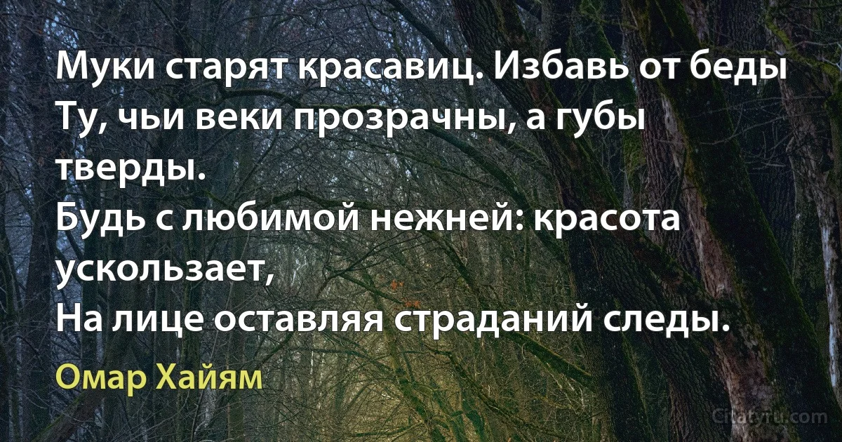 Муки старят красавиц. Избавь от беды
Ту, чьи веки прозрачны, а губы тверды.
Будь с любимой нежней: красота ускользает,
На лице оставляя страданий следы. (Омар Хайям)