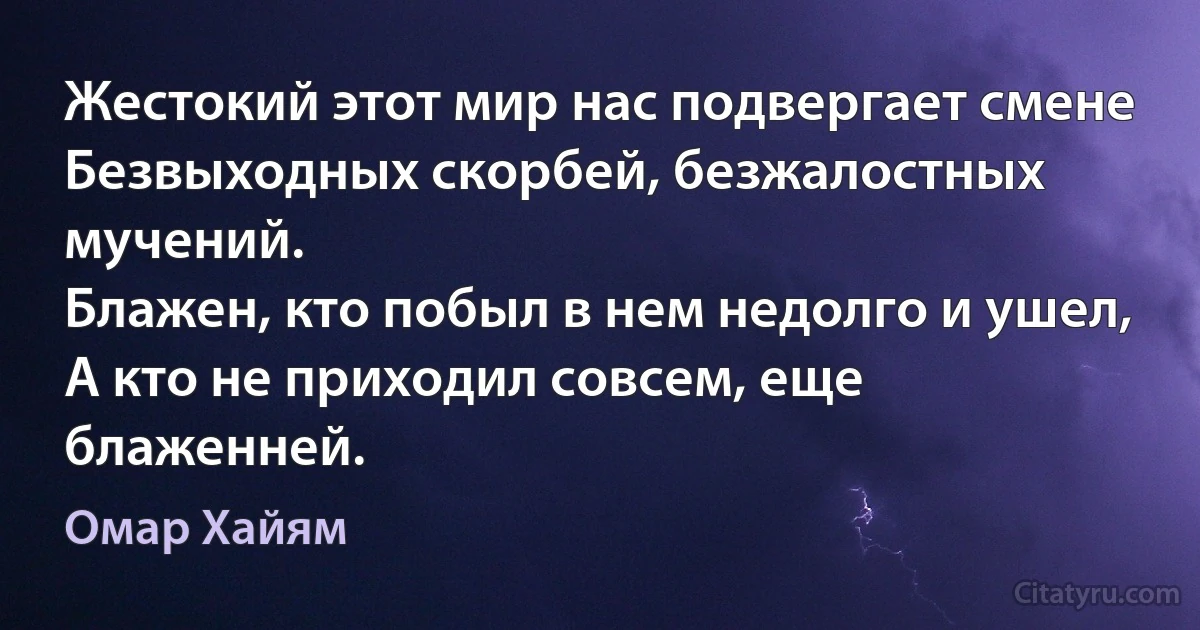 Жестокий этот мир нас подвергает смене
Безвыходных скорбей, безжалостных мучений.
Блажен, кто побыл в нем недолго и ушел,
А кто не приходил совсем, еще блаженней. (Омар Хайям)