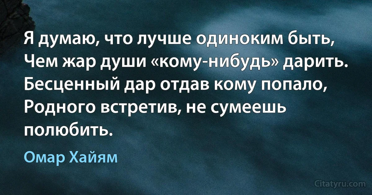 Я думаю, что лучше одиноким быть,
Чем жар души «кому-нибудь» дарить.
Бесценный дар отдав кому попало,
Родного встретив, не сумеешь полюбить. (Омар Хайям)