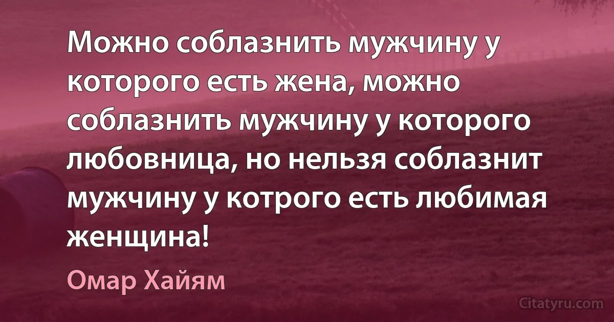 Можно соблазнить мужчину у которого есть жена, можно соблазнить мужчину у которого любовница, но нельзя соблазнит мужчину у котрого есть любимая женщина! (Омар Хайям)