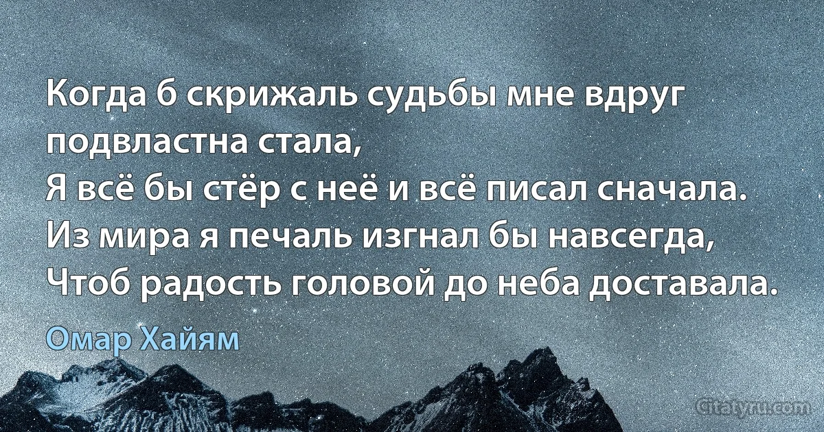 Когда б скрижаль судьбы мне вдруг подвластна стала,
Я всё бы стёр с неё и всё писал сначала.
Из мира я печаль изгнал бы навсегда,
Чтоб радость головой до неба доставала. (Омар Хайям)