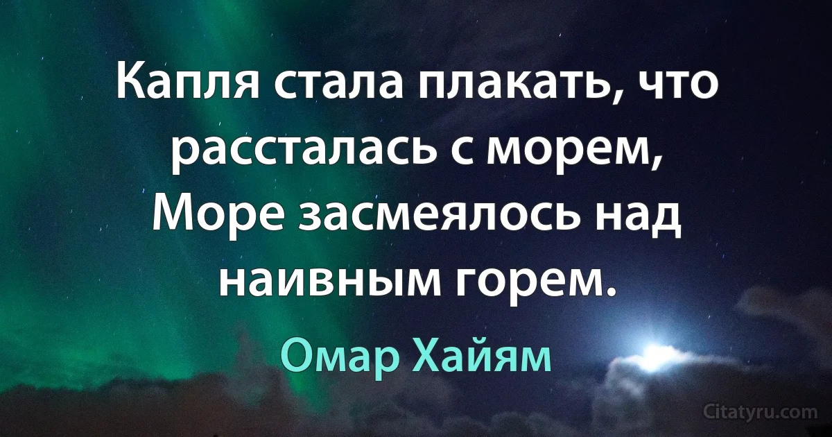 Капля стала плакать, что рассталась с морем,
Море засмеялось над наивным горем. (Омар Хайям)