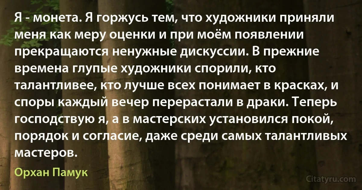 Я - монета. Я горжусь тем, что художники приняли меня как меру оценки и при моём появлении прекращаются ненужные дискуссии. В прежние времена глупые художники спорили, кто талантливее, кто лучше всех понимает в красках, и споры каждый вечер перерастали в драки. Теперь господствую я, а в мастерских установился покой, порядок и согласие, даже среди самых талантливых мастеров. (Орхан Памук)