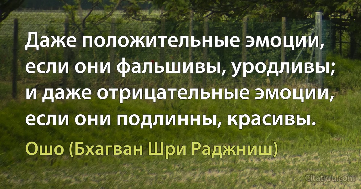 Даже положительные эмоции, если они фальшивы, уродливы; и даже отрицательные эмоции, если они подлинны, красивы. (Ошо (Бхагван Шри Раджниш))