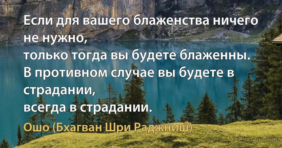 Если для вашего блаженства ничего не нужно,
только тогда вы будете блаженны.
В противном случае вы будете в страдании,
всегда в страдании. (Ошо (Бхагван Шри Раджниш))