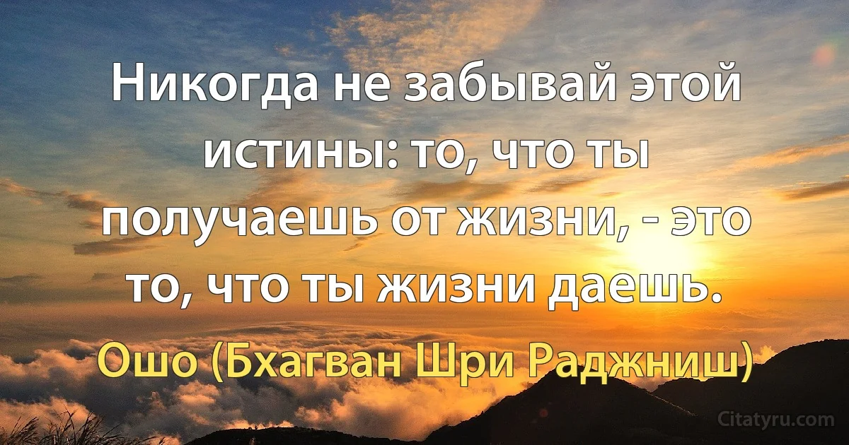 Никогда не забывай этой истины: то, что ты получаешь от жизни, - это то, что ты жизни даешь. (Ошо (Бхагван Шри Раджниш))