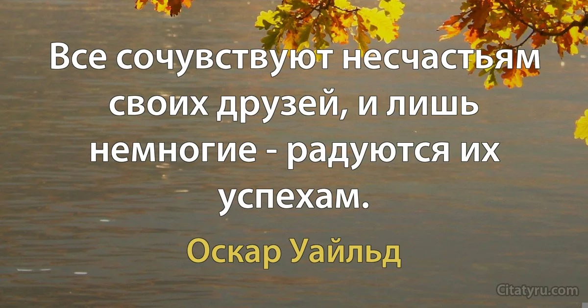 Все сочувствуют несчастьям своих друзей, и лишь немногие - радуются их успехам. (Оскар Уайльд)