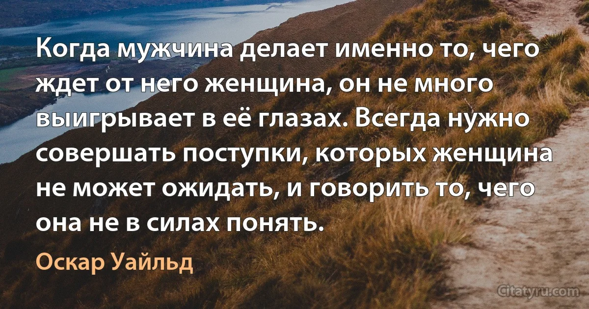 Когда мужчина делает именно то, чего ждет от него женщина, он не много выигрывает в её глазах. Всегда нужно совершать поступки, которых женщина не может ожидать, и говорить то, чего она не в силах понять. (Оскар Уайльд)