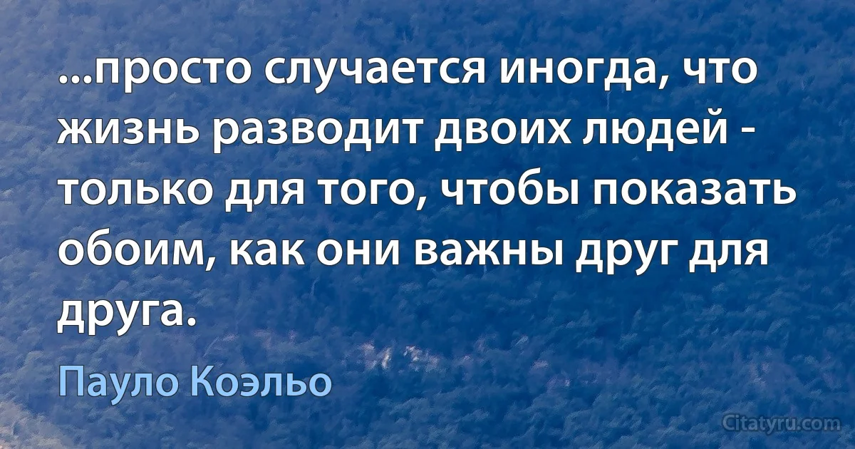 ...просто случается иногда, что жизнь разводит двоих людей - только для того, чтобы показать обоим, как они важны друг для друга. (Пауло Коэльо)