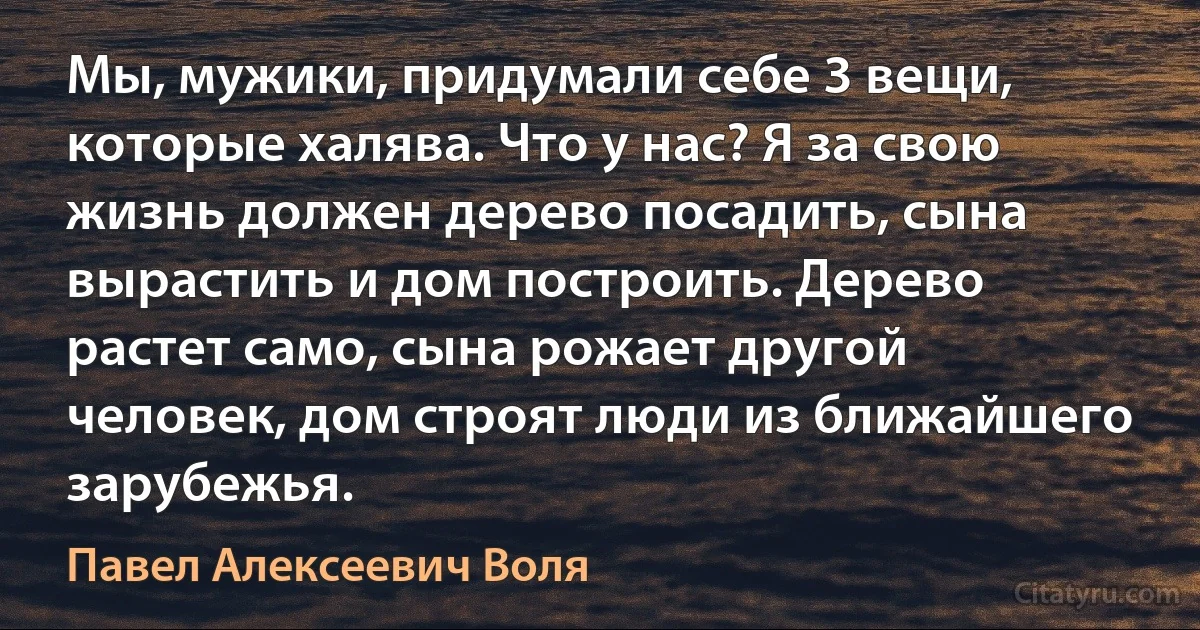 Мы, мужики, придумали себе 3 вещи, которые халява. Что у нас? Я за свою жизнь должен дерево посадить, сына вырастить и дом построить. Дерево растет само, сына рожает другой человек, дом строят люди из ближайшего зарубежья. (Павел Алексеевич Воля)