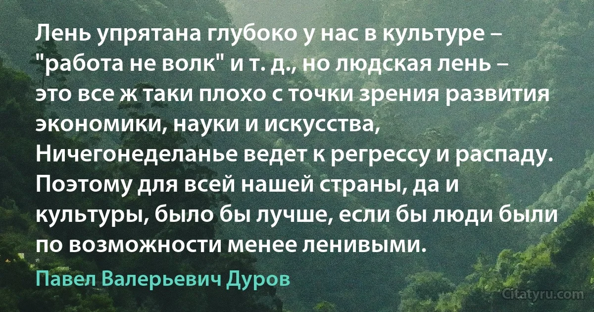 Лень упрятана глубоко у нас в культуре – "работа не волк" и т. д., но людская лень – это все ж таки плохо с точки зрения развития экономики, науки и искусства, Ничегонеделанье ведет к регрессу и распаду. Поэтому для всей нашей страны, да и культуры, было бы лучше, если бы люди были по возможности менее ленивыми. (Павел Валерьевич Дуров)