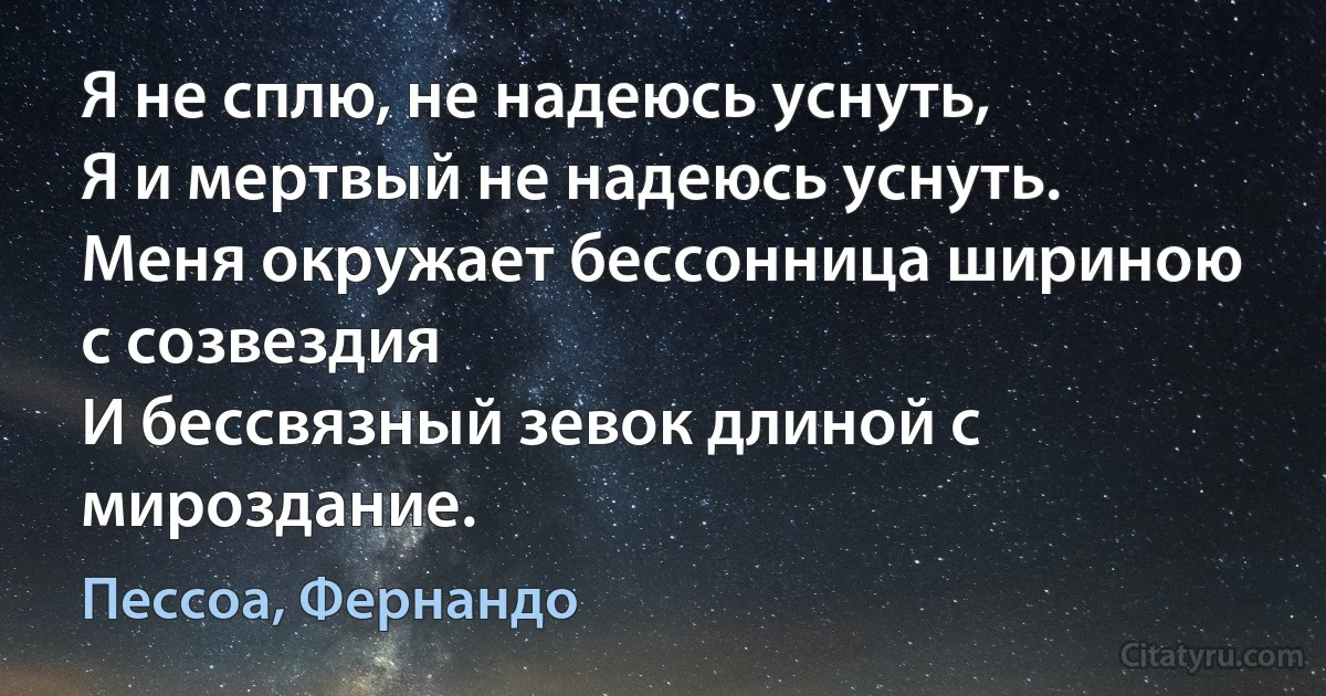 Я не сплю, не надеюсь уснуть,
Я и мертвый не надеюсь уснуть.
Меня окружает бессонница шириною с созвездия
И бессвязный зевок длиной с мироздание. (Пессоа, Фернандо)