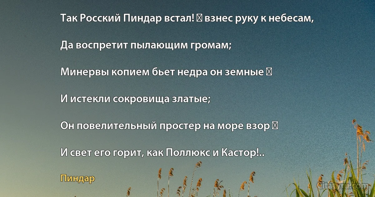 Так Росский Пиндар встал! ― взнес руку к небесам,

Да воспретит пылающим громам;

Минервы копием бьет недра он земные ―

И истекли сокровища златые;

Он повелительный простер на море взор ―

И свет его горит, как Поллюкс и Кастор!.. (Пиндар)