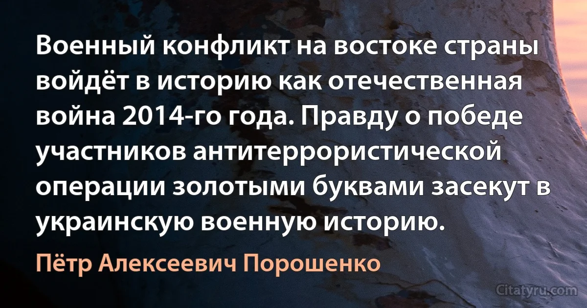 Военный конфликт на востоке страны войдёт в историю как отечественная война 2014-го года. Правду о победе участников антитеррористической операции золотыми буквами засекут в украинскую военную историю. (Пётр Алексеевич Порошенко)