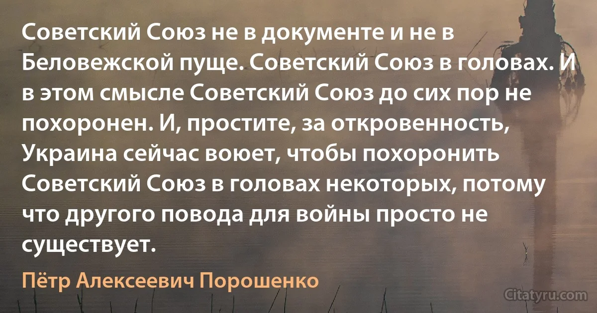 Советский Союз не в документе и не в Беловежской пуще. Советский Союз в головах. И в этом смысле Советский Союз до сих пор не похоронен. И, простите, за откровенность, Украина сейчас воюет, чтобы похоронить Советский Союз в головах некоторых, потому что другого повода для войны просто не существует. (Пётр Алексеевич Порошенко)