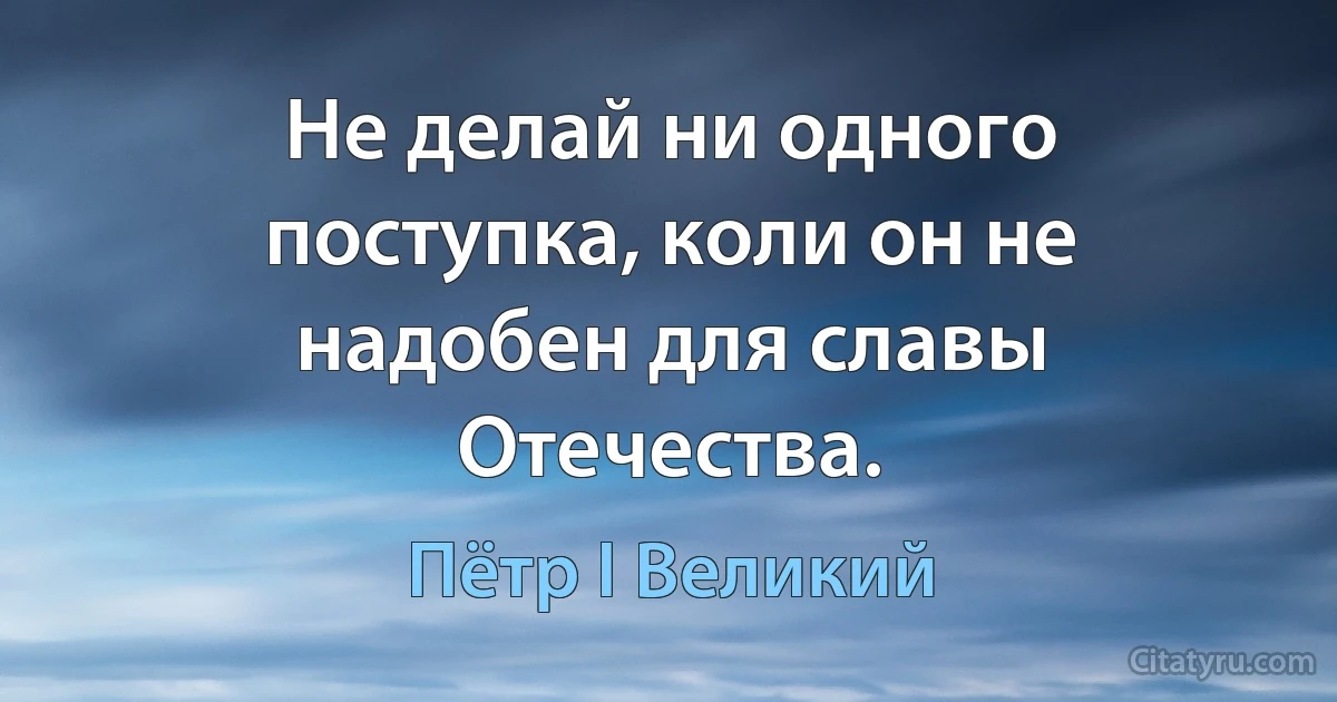 Не делай ни одного поступка, коли он не надобен для славы Отечества. (Пётр I Великий)