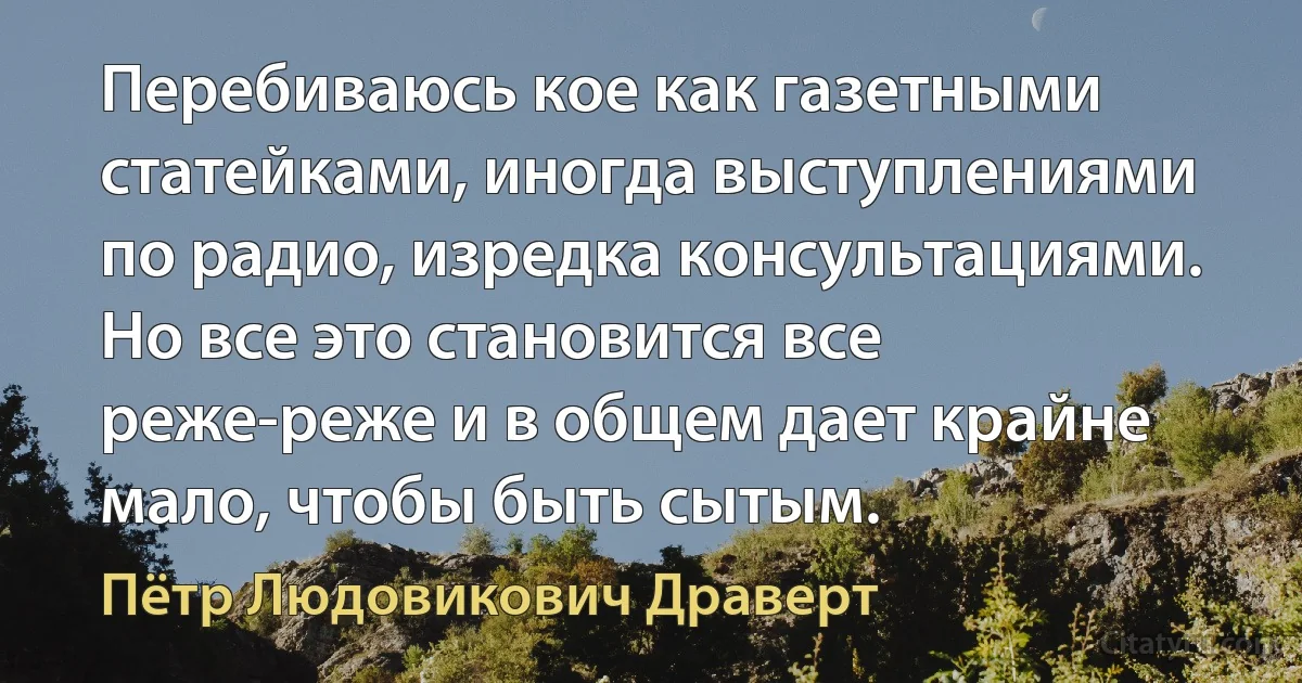 Перебиваюсь кое как газетными статейками, иногда выступлениями по радио, изредка консультациями. Но все это становится все реже-реже и в общем дает крайне мало, чтобы быть сытым. (Пётр Людовикович Драверт)