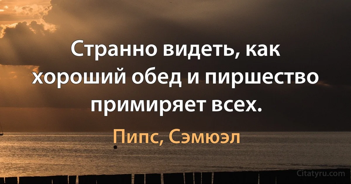 Странно видеть, как хороший обед и пиршество примиряет всех. (Пипс, Сэмюэл)