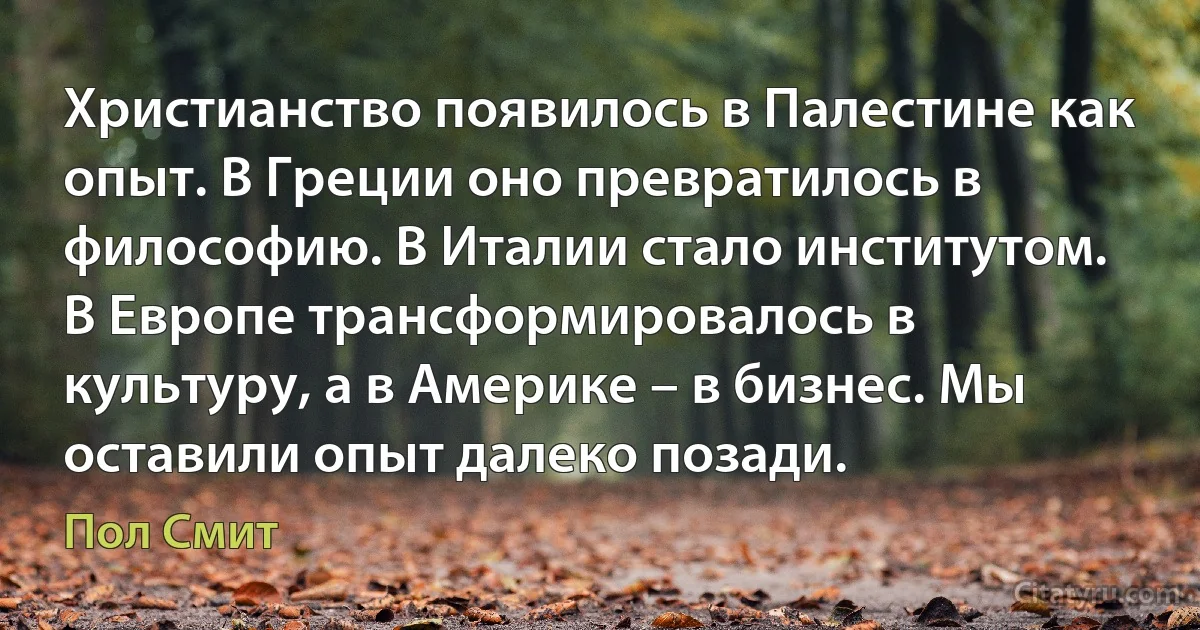 Христианство появилось в Палестине как опыт. В Греции оно превратилось в философию. В Италии стало институтом. В Европе трансформировалось в культуру, а в Америке – в бизнес. Мы оставили опыт далеко позади. (Пол Смит)