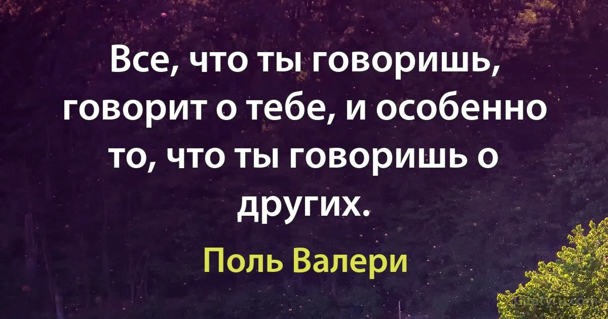 Все, что ты говоришь, говорит о тебе, и особенно то, что ты говоришь о других. (Поль Валери)