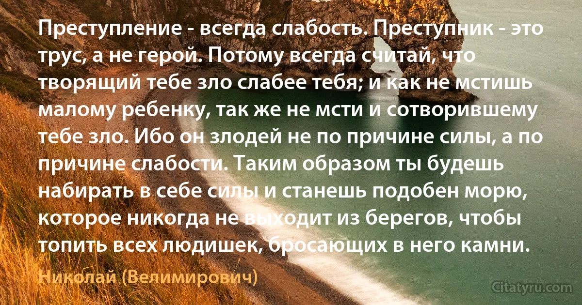 Преступление - всегда слабость. Преступник - это трус, а не герой. Потому всегда считай, что творящий тебе зло слабее тебя; и как не мстишь малому ребенку, так же не мсти и сотворившему тебе зло. Ибо он злодей не по причине силы, а по причине слабости. Таким образом ты будешь набирать в себе силы и станешь подобен морю, которое никогда не выходит из берегов, чтобы топить всех людишек, бросающих в него камни. (Николай (Велимирович))