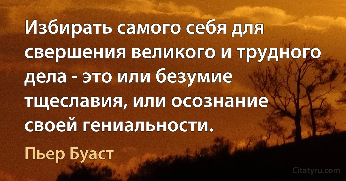 Избирать самого себя для свершения великого и трудного дела - это или безумие тщеславия, или осознание своей гениальности. (Пьер Буаст)