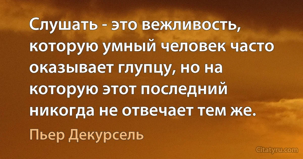 Слушать - это вежливость, которую умный человек часто оказывает глупцу, но на которую этот последний никогда не отвечает тем же. (Пьер Декурсель)