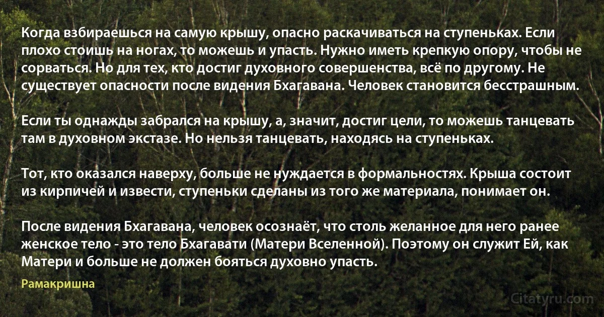 Когда взбираешься на самую крышу, опасно раскачиваться на ступеньках. Если плохо стоишь на ногах, то можешь и упасть. Нужно иметь крепкую опору, чтобы не сорваться. Но для тех, кто достиг духовного совершенства, всё по другому. Не существует опасности после видения Бхагавана. Человек становится бесстрашным.

Если ты однажды забрался на крышу, а, значит, достиг цели, то можешь танцевать там в духовном экстазе. Но нельзя танцевать, находясь на ступеньках.

Тот, кто оказался наверху, больше не нуждается в формальностях. Крыша состоит из кирпичей и извести, ступеньки сделаны из того же материала, понимает он.

После видения Бхагавана, человек осознаёт, что столь желанное для него ранее женское тело - это тело Бхагавати (Матери Вселенной). Поэтому он служит Ей, как Матери и больше не должен бояться духовно упасть. (Рамакришна)