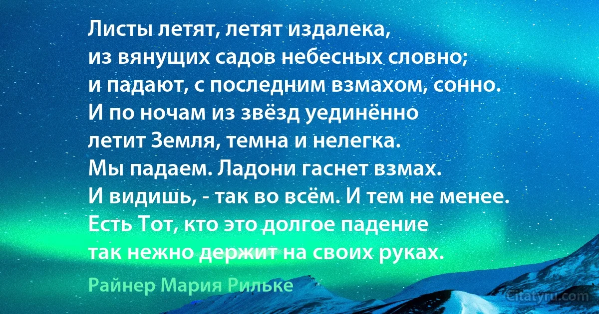 Листы летят, летят издалека,
из вянущих садов небесных словно;
и падают, с последним взмахом, сонно.
И по ночам из звёзд уединённо
летит Земля, темна и нелегка.
Мы падаем. Ладони гаснет взмах.
И видишь, - так во всём. И тем не менее.
Есть Тот, кто это долгое падение
так нежно держит на своих руках. (Райнер Мария Рильке)