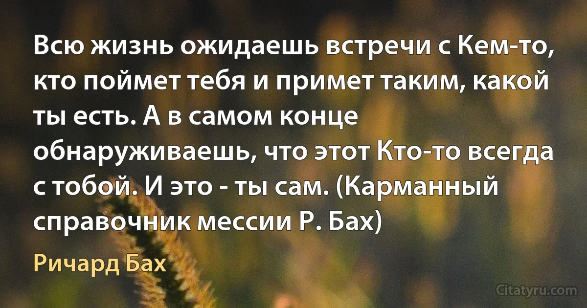 Всю жизнь ожидаешь встречи с Кем-то, кто поймет тебя и примет таким, какой ты есть. А в самом конце обнаруживаешь, что этот Кто-то всегда с тобой. И это - ты сам. (Карманный справочник мессии Р. Бах) (Ричард Бах)