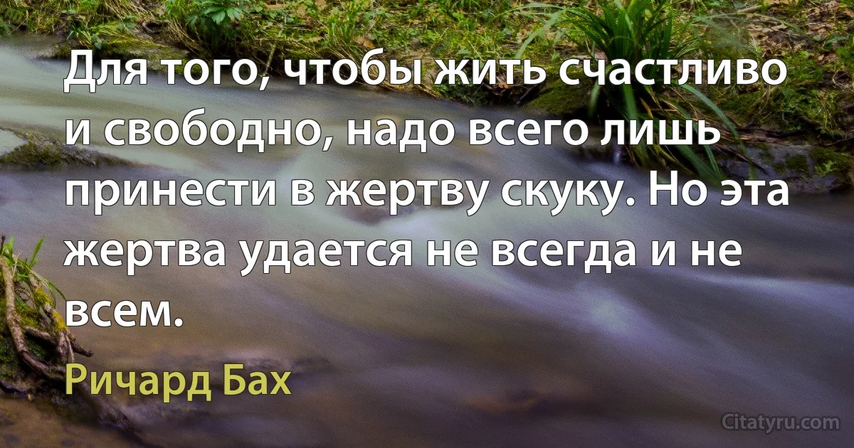 Для того, чтобы жить счастливо и свободно, надо всего лишь принести в жертву скуку. Но эта жертва удается не всегда и не всем. (Ричард Бах)