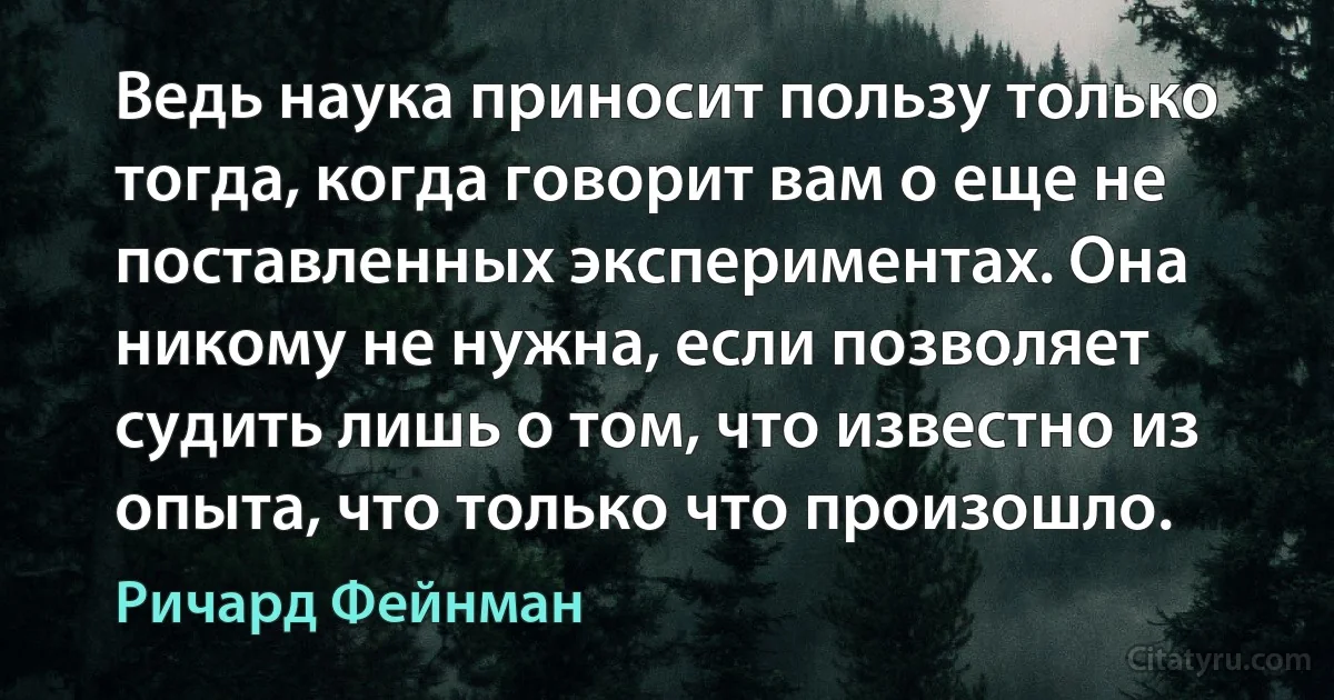 Ведь наука приносит пользу только тогда, когда говорит вам о еще не поставленных экспериментах. Она никому не нужна, если позволяет судить лишь о том, что известно из опыта, что только что произошло. (Ричард Фейнман)