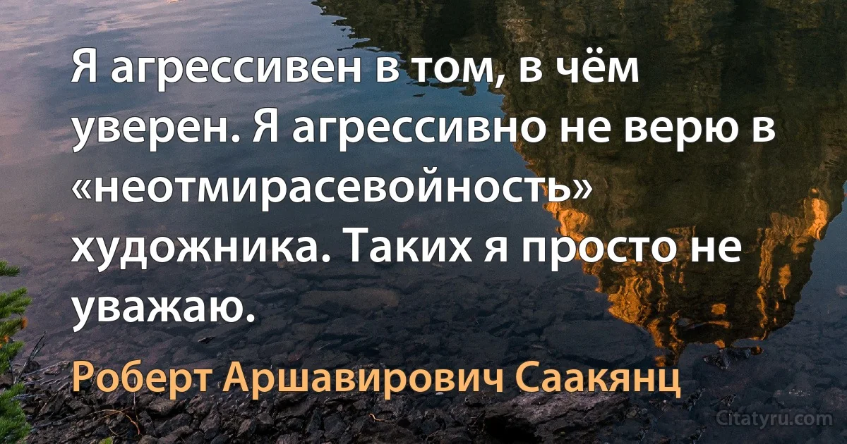 Я агрессивен в том, в чём уверен. Я агрессивно не верю в «неотмирасевойность» художника. Таких я просто не уважаю. (Роберт Аршавирович Саакянц)