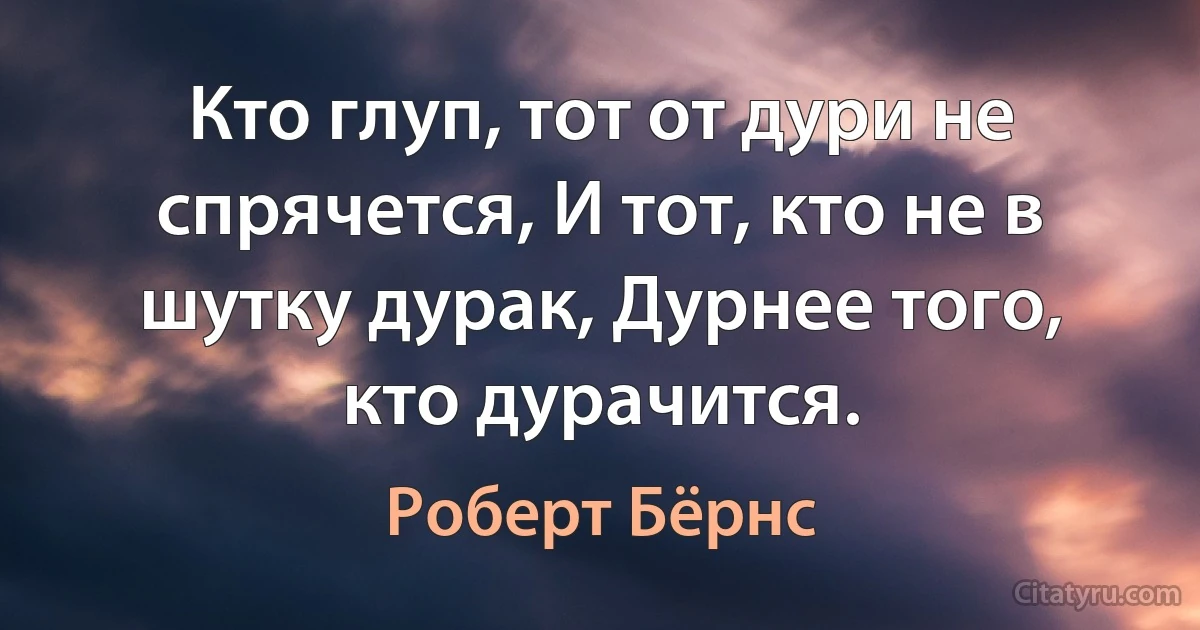 Кто глуп, тот от дури не спрячется, И тот, кто не в шутку дурак, Дурнее того, кто дурачится. (Роберт Бёрнс)