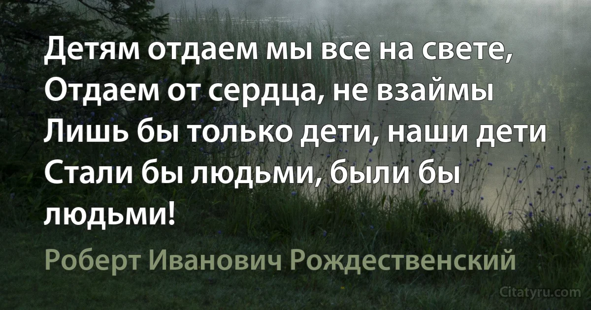 Детям отдаем мы все на свете, 
Отдаем от сердца, не взаймы 
Лишь бы только дети, наши дети
Стали бы людьми, были бы людьми! (Роберт Иванович Рождественский)