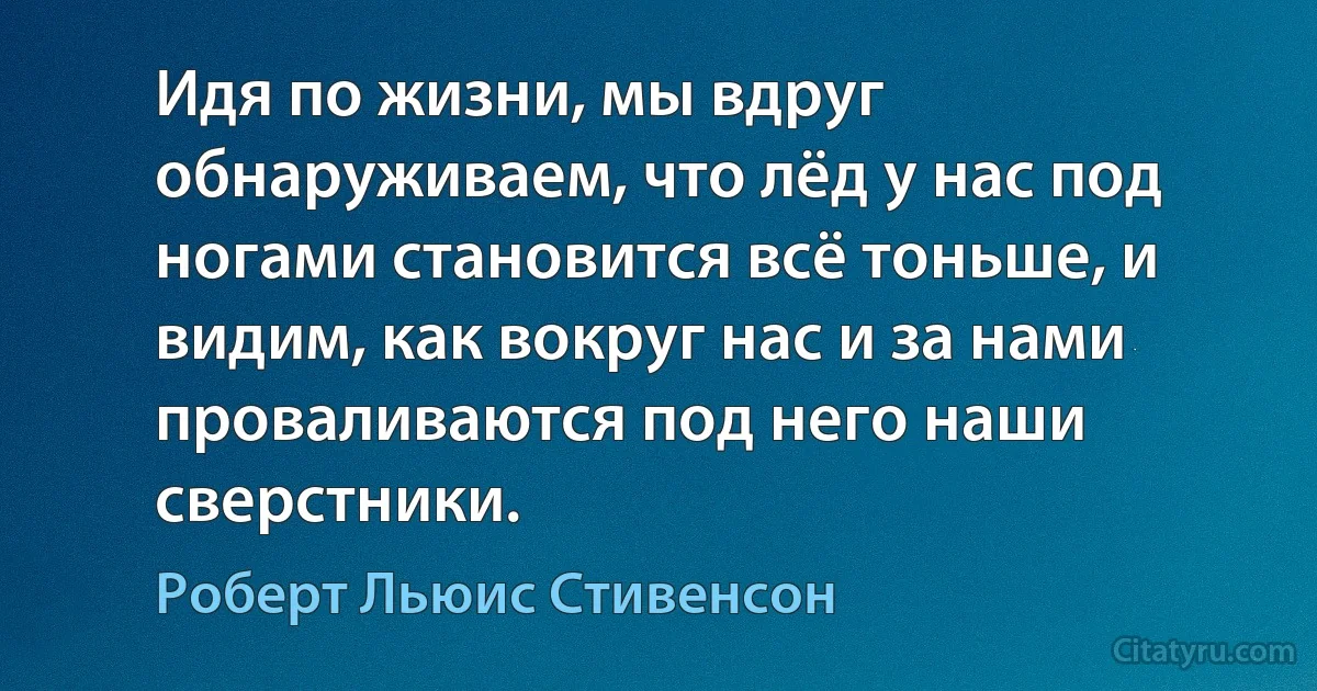 Идя по жизни, мы вдруг обнаруживаем, что лёд у нас под ногами становится всё тоньше, и видим, как вокруг нас и за нами проваливаются под него наши сверстники. (Роберт Льюис Стивенсон)