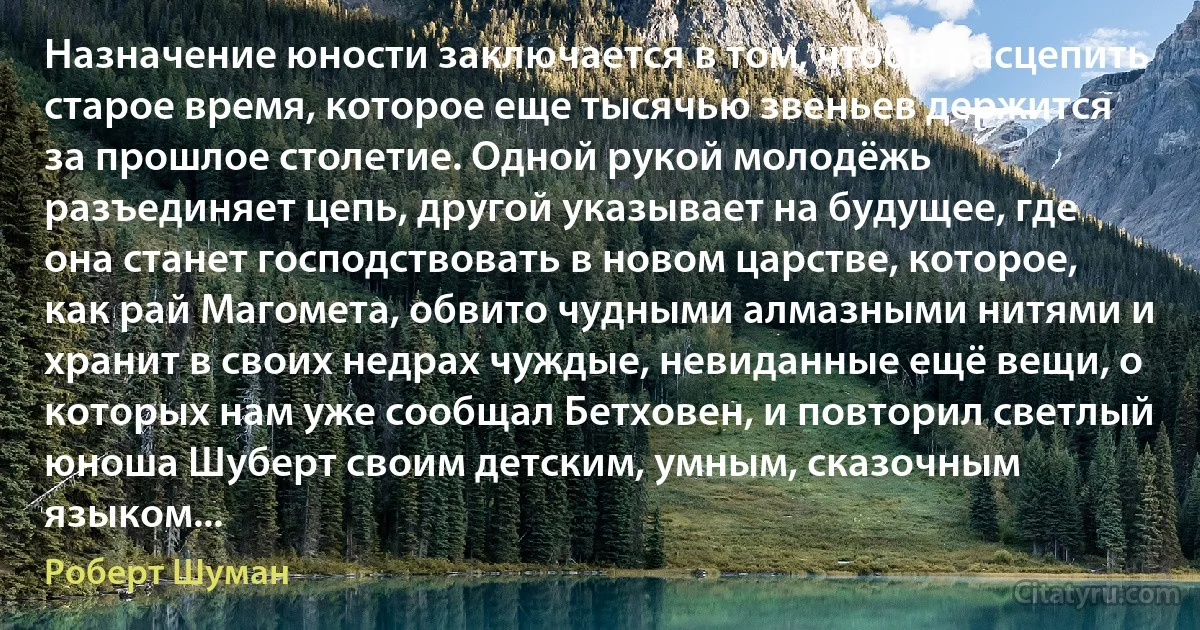 Назначение юности заключается в том, чтобы расцепить старое время, которое еще тысячью звеньев держится за прошлое столетие. Одной рукой молодёжь разъединяет цепь, другой указывает на будущее, где она станет господствовать в новом царстве, которое, как рай Магомета, обвито чудными алмазными нитями и хранит в своих недрах чуждые, невиданные ещё вещи, о которых нам уже сообщал Бетховен, и повторил светлый юноша Шуберт своим детским, умным, сказочным языком... (Роберт Шуман)