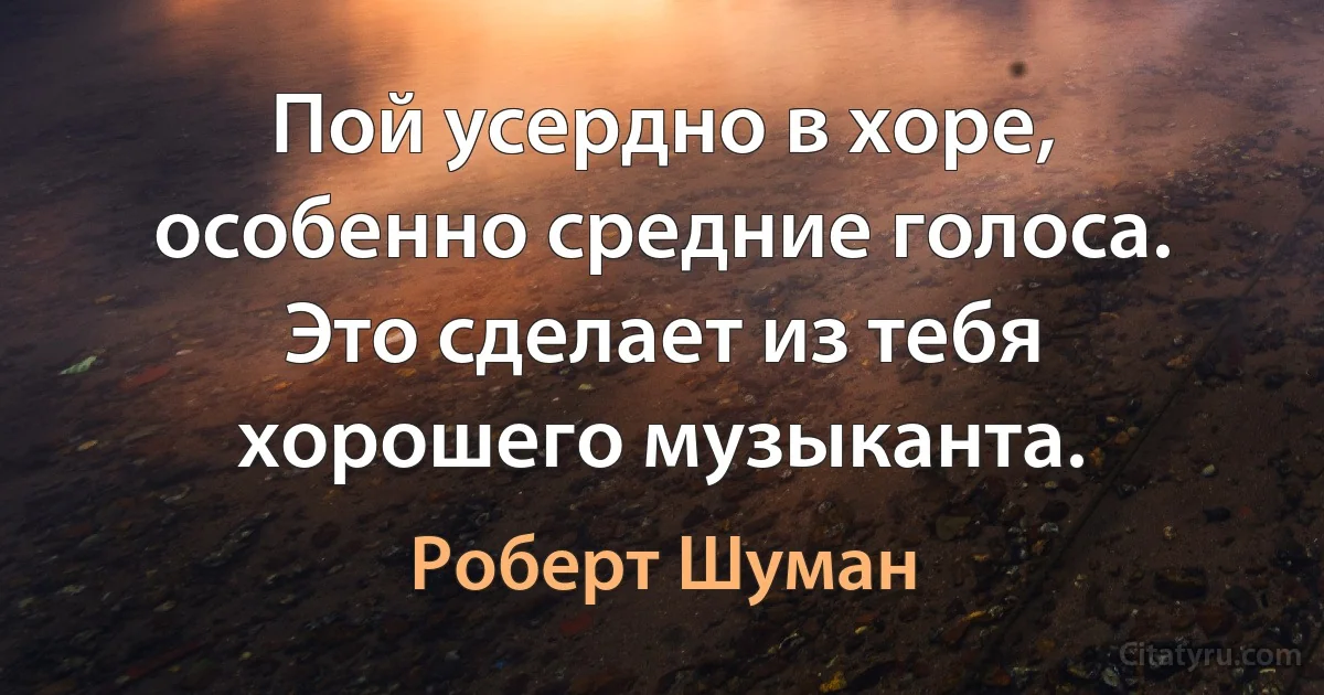 Пой усердно в хоре, особенно средние голоса. Это сделает из тебя хорошего музыканта. (Роберт Шуман)