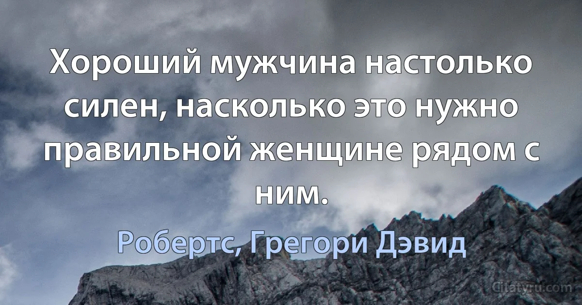 Хороший мужчина настолько силен, насколько это нужно правильной женщине рядом с ним. (Робертс, Грегори Дэвид)