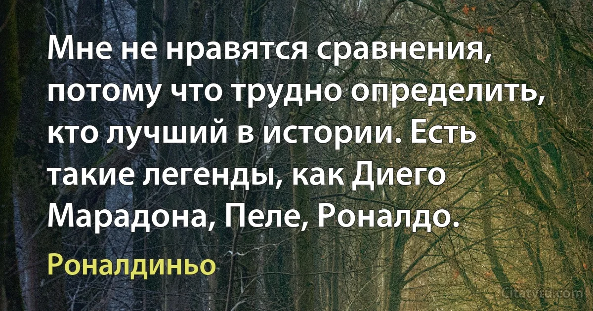 Мне не нравятся сравнения, потому что трудно определить, кто лучший в истории. Есть такие легенды, как Диего Марадона, Пеле, Роналдо. (Роналдиньо)