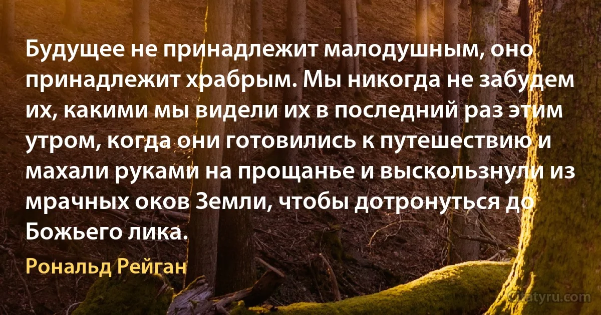 Будущее не принадлежит малодушным, оно принадлежит храбрым. Мы никогда не забудем их, какими мы видели их в последний раз этим утром, когда они готовились к путешествию и махали руками на прощанье и выскользнули из мрачных оков Земли, чтобы дотронуться до Божьего лика. (Рональд Рейган)