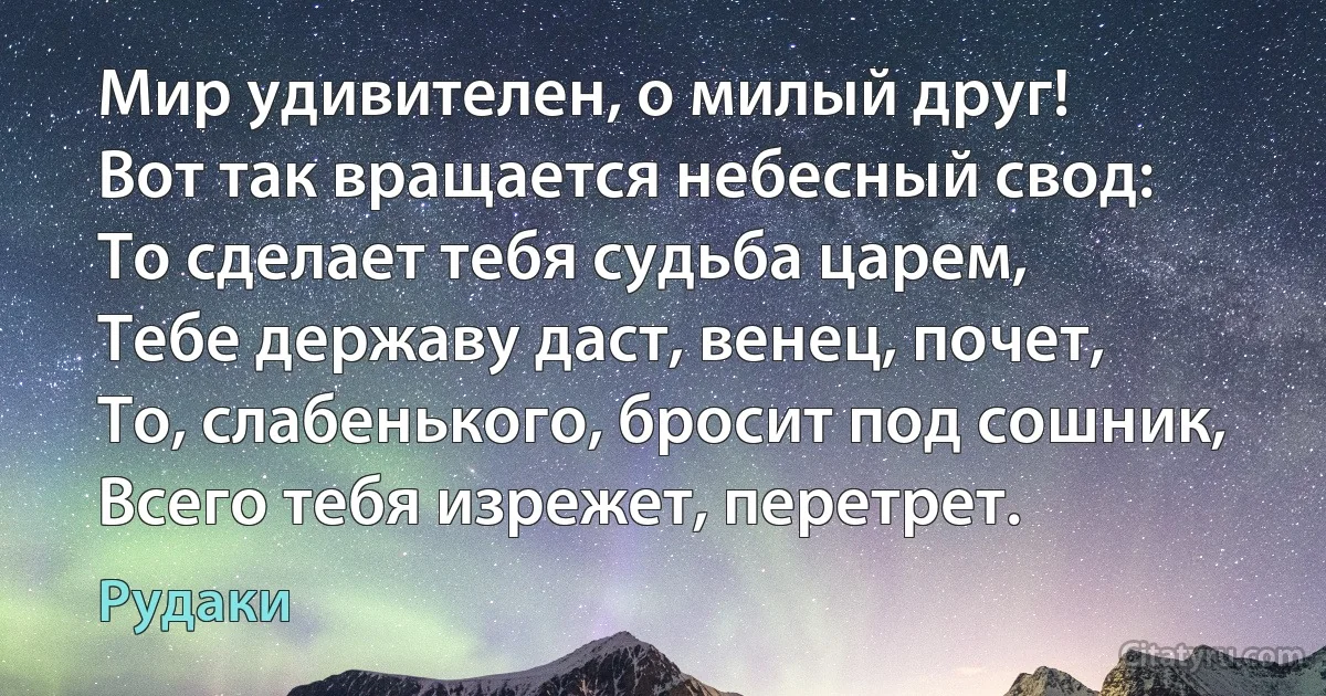 Мир удивителен, о милый друг!
Вот так вращается небесный свод:
То сделает тебя судьба царем,
Тебе державу даст, венец, почет,
То, слабенького, бросит под сошник,
Всего тебя изрежет, перетрет. (Рудаки)