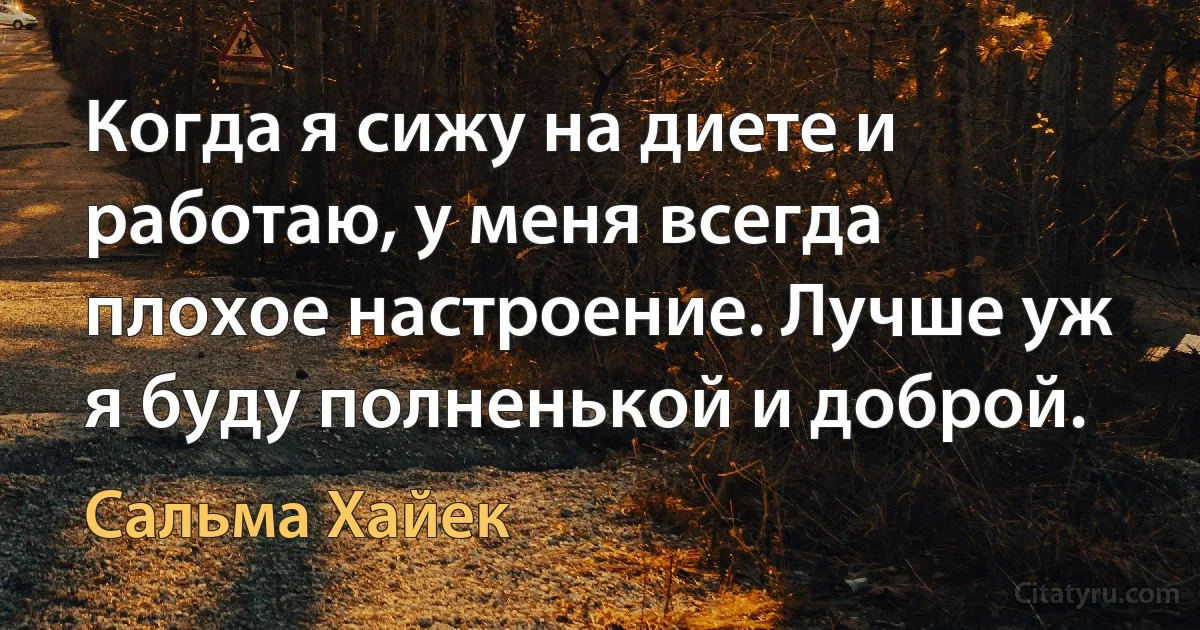 Когда я сижу на диете и работаю, у меня всегда плохое настроение. Лучше уж я буду полненькой и доброй. (Сальма Хайек)