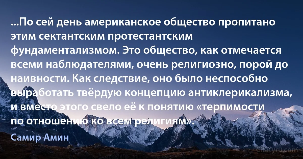 ...По сей день американское общество пропитано этим сектантским протестантским фундаментализмом. Это общество, как отмечается всеми наблюдателями, очень религиозно, порой до наивности. Как следствие, оно было неспособно выработать твёрдую концепцию антиклерикализма, и вместо этого свело её к понятию «терпимости по отношению ко всем религиям». (Самир Амин)