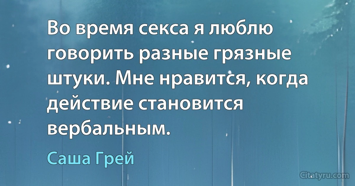 Во время секса я люблю говорить разные грязные штуки. Мне нравится, когда действие становится вербальным. (Саша Грей)