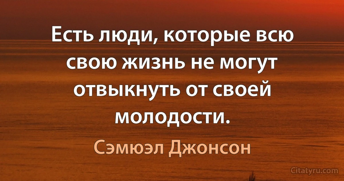 Есть люди, которые всю свою жизнь не могут отвыкнуть от своей молодости. (Сэмюэл Джонсон)